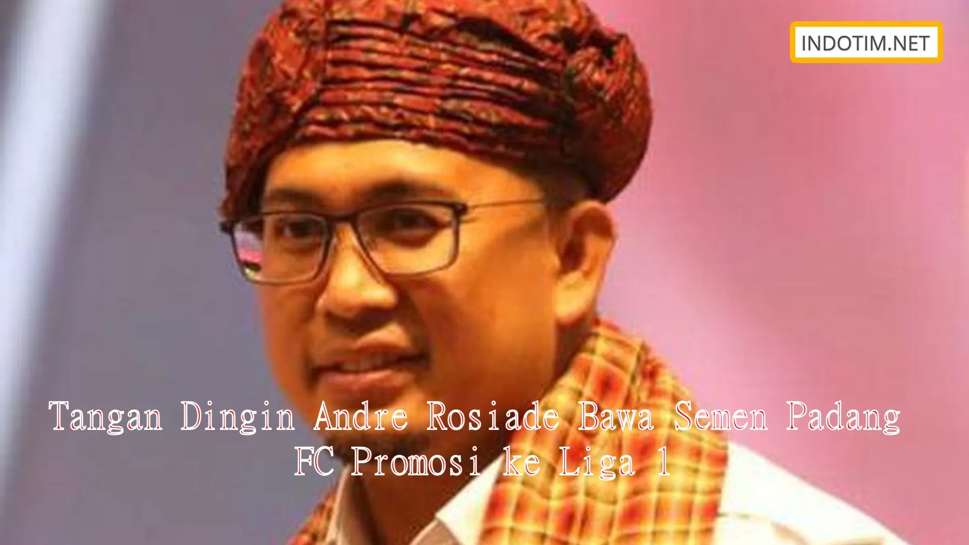 Tangan Dingin Andre Rosiade Bawa Semen Padang FC Promosi ke Liga 1